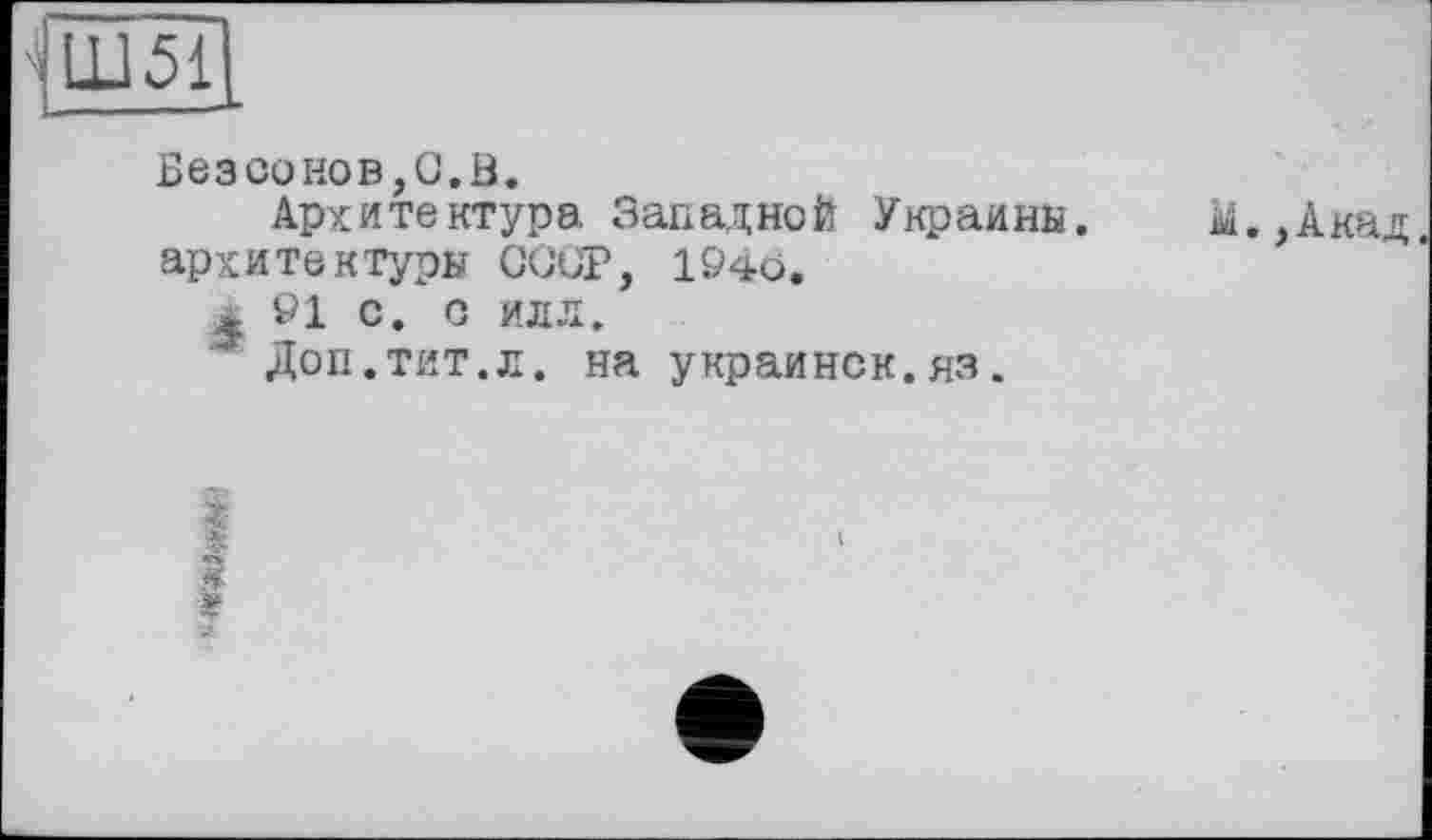 ﻿-і Ш51 ,
Безсонов,С.В.
Архитектура Западной Украины, архитектуры СССР, 194о,
j öl с, о илл.
ж Доп.тит.л. на украинок, яз.
м.,Акад